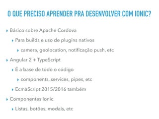 O QUE PRECISO APRENDER PRA DESENVOLVER COM IONIC?
▸ Básico sobre Apache Cordova
▸ Para builds e uso de plugins nativos
▸ camera, geolocation, notiﬁcação push, etc
▸ Angular 2 + TypeScript
▸ É a base de todo o código
▸ components, services, pipes, etc
▸ EcmaScript 2015/2016 também
▸ Componentes Ionic
▸ Listas, botões, modais, etc
 