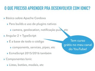 O QUE PRECISO APRENDER PRA DESENVOLVER COM IONIC?
▸ Básico sobre Apache Cordova
▸ Para builds e uso de plugins nativos
▸ camera, geolocation, notiﬁcação push, etc
▸ Angular 2 + TypeScript
▸ É a base de todo o código
▸ components, services, pipes, etc
▸ EcmaScript 2015/2016 também
▸ Componentes Ionic
▸ Listas, botões, modais, etc
Tem curso
grátis no meu canal
do YouTube
Tem curso
grátis no meu canal
do YouTube!
 