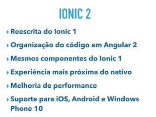 IONIC 2
▸Reescrita do Ionic 1
▸Organização do código em Angular 2
▸Mesmos componentes do Ionic 1
▸Experiência mais próxima do nativo
▸Melhoria de performance
▸Suporte para iOS, Android e Windows
Phone 10
 