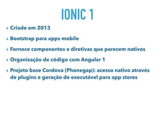 IONIC 1
▸ Criado em 2013
▸ Bootstrap para apps mobile
▸ Fornece componentes e diretivas que parecem nativos
▸ Organização de código com Angular 1
▸ Projeto base Cordova (Phonegap): acesso nativo através
de plugins e geração de executável para app stores
 