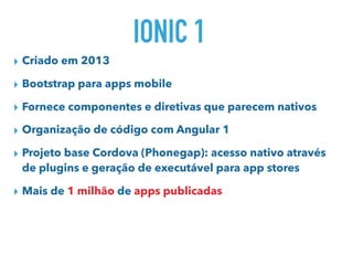 IONIC 1
▸ Criado em 2013
▸ Bootstrap para apps mobile
▸ Fornece componentes e diretivas que parecem nativos
▸ Organização de código com Angular 1
▸ Projeto base Cordova (Phonegap): acesso nativo através
de plugins e geração de executável para app stores
▸ Mais de 1 milhão de apps publicadas
 