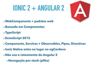 IONIC 2 + ANGULAR 2
▸WebComponents + padrões web
▸Baseado em Componentes
▸TypeScript
▸EcmaScript 2015
▸Components, Services + Observables, Pipes, Directives
▸Ionic Native entra no lugar no ngCordova
▸Não usa o roteamento do Angular 2
▸Navegação por stack (pilha)
 