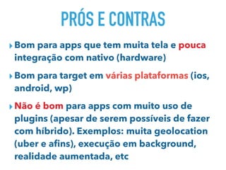 PRÓS E CONTRAS
▸Bom para apps que tem muita tela e pouca
integração com nativo (hardware)
▸Bom para target em várias plataformas (ios,
android, wp)
▸Não é bom para apps com muito uso de
plugins (apesar de serem possíveis de fazer
com híbrido). Exemplos: muita geolocation
(uber e aﬁns), execução em background,
realidade aumentada, etc
 