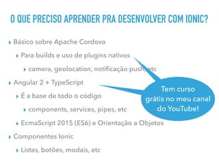 O QUE PRECISO APRENDER PRA DESENVOLVER COM IONIC?
▸ Básico sobre Apache Cordova
▸ Para builds e uso de plugins nativos
▸ camera, geolocation, notiﬁcação push, etc
▸ Angular 2 + TypeScript
▸ É a base de todo o código
▸ components, services, pipes, etc
▸ EcmaScript 2015 (ES6) e Orientação a Objetos
▸ Componentes Ionic
▸ Listas, botões, modais, etc
Tem curso
grátis no meu canal
do YouTube
Tem curso
grátis no meu canal
do YouTube!
 