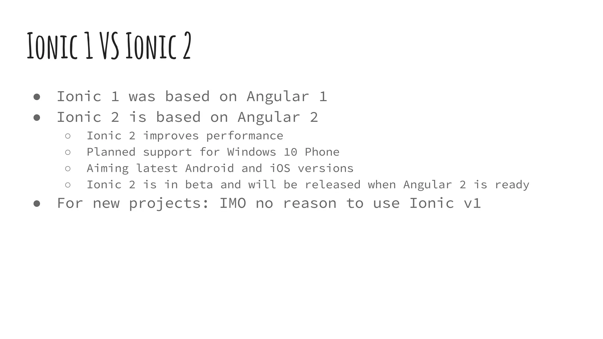 Ionic1VSIonic2
● Ionic 1 was based on Angular 1
● Ionic 2 is based on Angular 2
○ Ionic 2 improves performance
○ Planned support for Windows 10 Phone
○ Aiming latest Android and iOS versions
○ Ionic 2 is in beta and will be released when Angular 2 is ready
● For new projects: IMO no reason to use Ionic v1