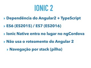 IONIC 2
▸ Dependência do Angular2 + TypeScript
▸ ES6 (ES2015) / ES7 (ES2016)
▸ Ionic Native entra no lugar no ngCordova
▸ Não usa o roteamento do Angular 2
▸ Navegação por stack (pilha)
 