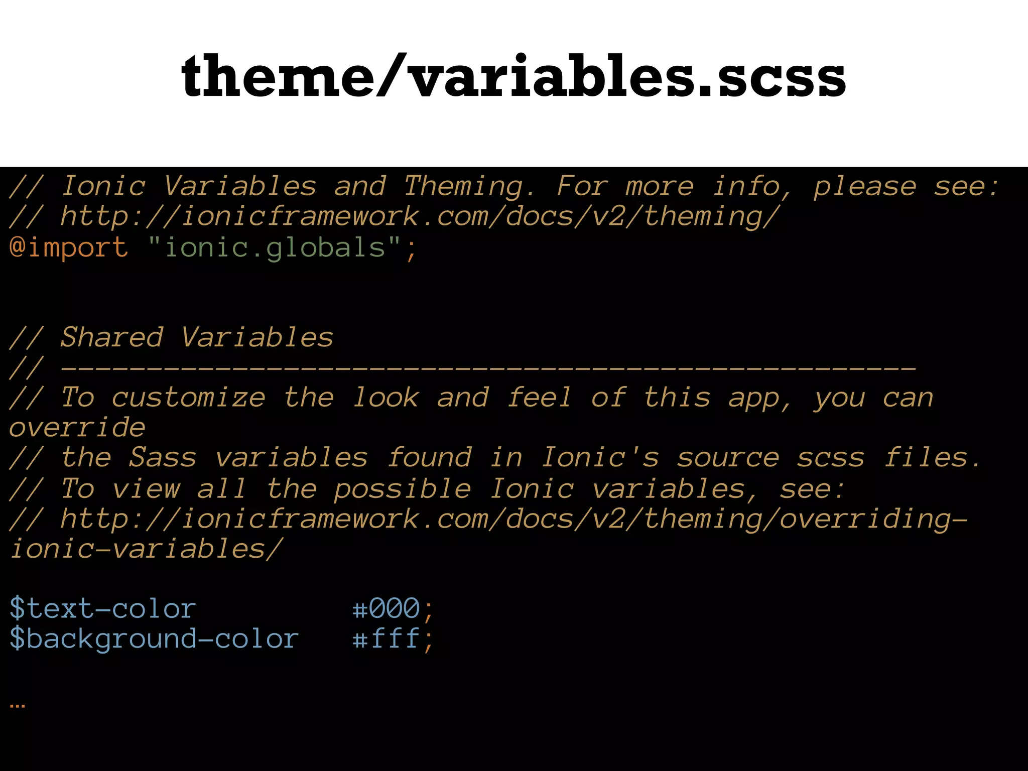 theme/variables.scss
// Ionic Variables and Theming. For more info, please see:
// http://ionicframework.com/docs/v2/theming/
@import "ionic.globals";
// Shared Variables
// --------------------------------------------------
// To customize the look and feel of this app, you can
override
// the Sass variables found in Ionic's source scss files.
// To view all the possible Ionic variables, see:
// http://ionicframework.com/docs/v2/theming/overriding-
ionic-variables/
$text-color: #000;
$background-color: #fff;
…
 