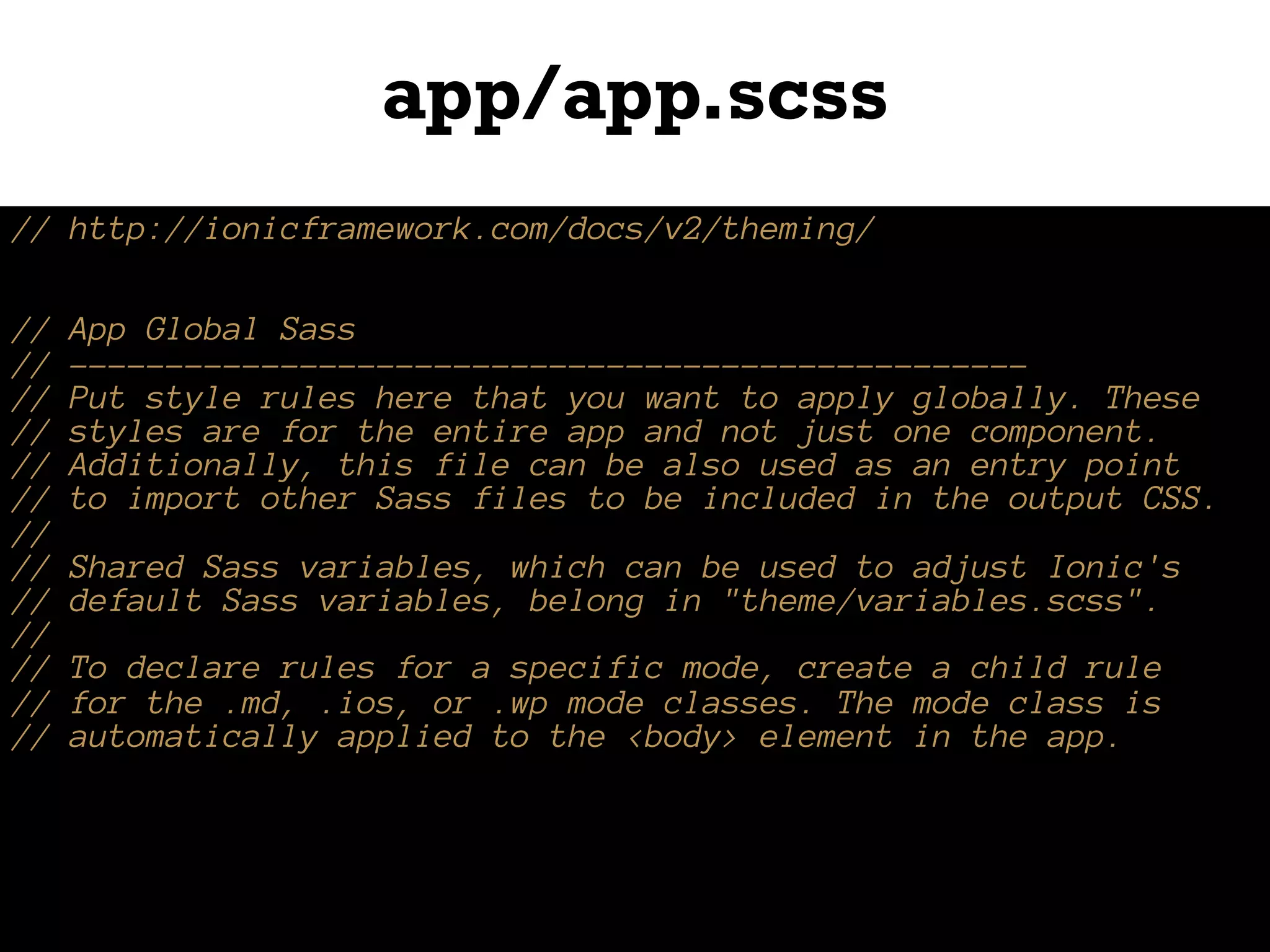 app/app.scss
// http://ionicframework.com/docs/v2/theming/
// App Global Sass
// --------------------------------------------------
// Put style rules here that you want to apply globally. These
// styles are for the entire app and not just one component.
// Additionally, this file can be also used as an entry point
// to import other Sass files to be included in the output CSS.
//
// Shared Sass variables, which can be used to adjust Ionic's
// default Sass variables, belong in "theme/variables.scss".
//
// To declare rules for a specific mode, create a child rule
// for the .md, .ios, or .wp mode classes. The mode class is
// automatically applied to the <body> element in the app.
 