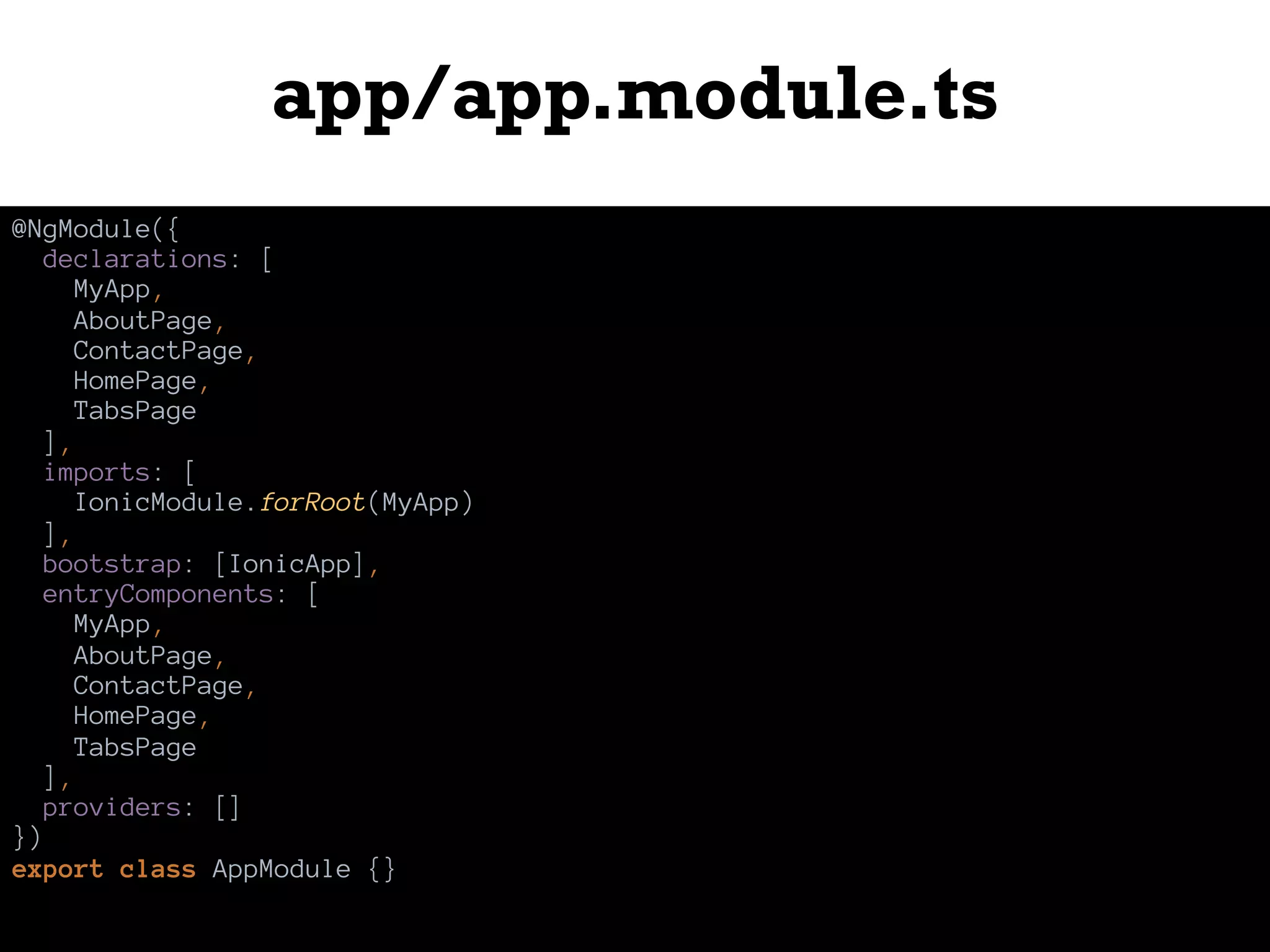 app/app.module.ts
@NgModule({
declarations: [
MyApp,
AboutPage,
ContactPage,
HomePage,
TabsPage
],
imports: [
IonicModule.forRoot(MyApp)
],
bootstrap: [IonicApp],
entryComponents: [
MyApp,
AboutPage,
ContactPage,
HomePage,
TabsPage
],
providers: []
})
export class AppModule {}
 