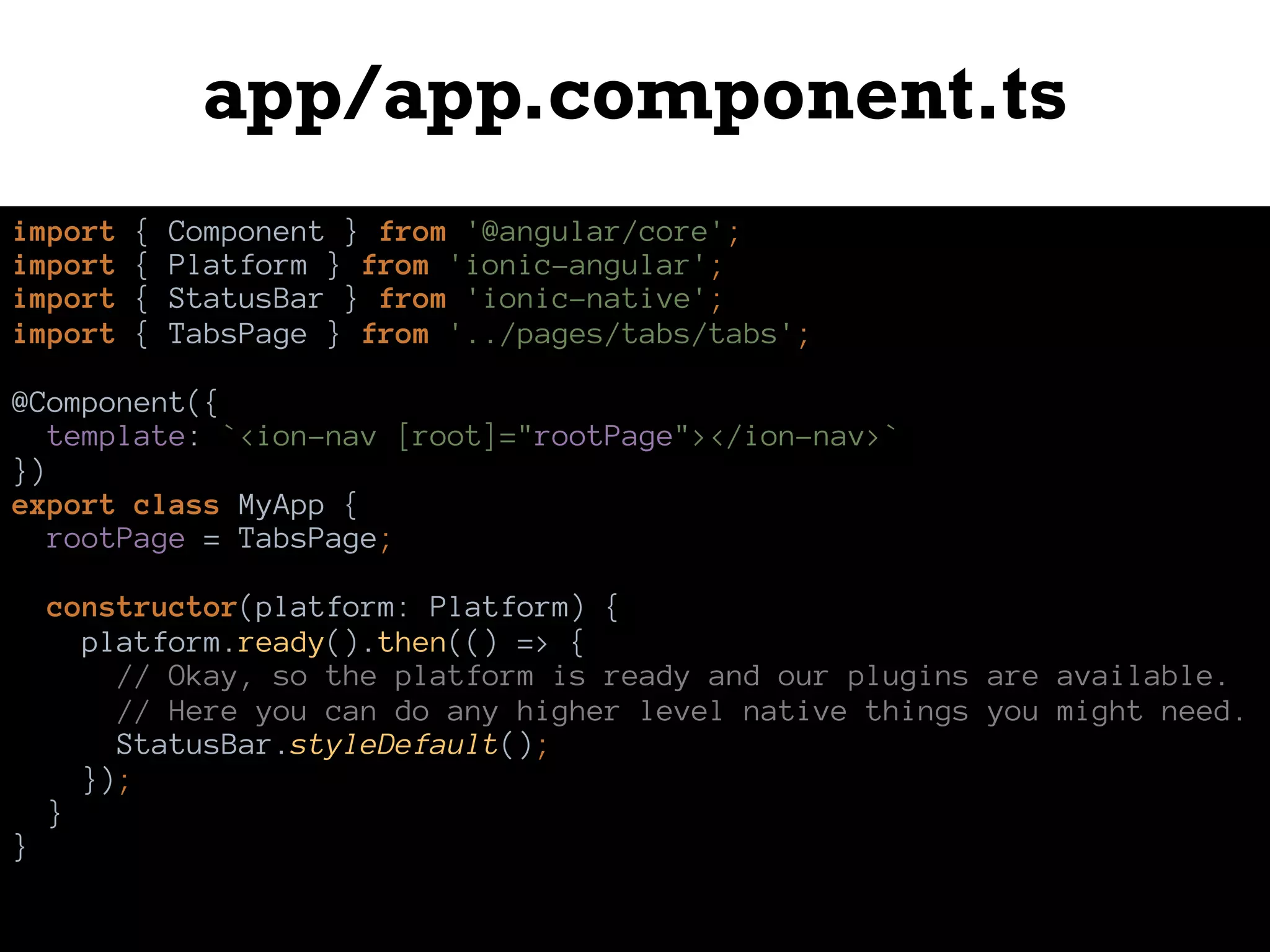 app/app.component.ts
import { Component } from '@angular/core';
import { Platform } from 'ionic-angular';
import { StatusBar } from 'ionic-native';
import { TabsPage } from '../pages/tabs/tabs';
@Component({
template: `<ion-nav [root]="rootPage"></ion-nav>`
})
export class MyApp {
rootPage = TabsPage;
constructor(platform: Platform) {
platform.ready().then(() => {
// Okay, so the platform is ready and our plugins are available.
// Here you can do any higher level native things you might need.
StatusBar.styleDefault();
});
}
}
 