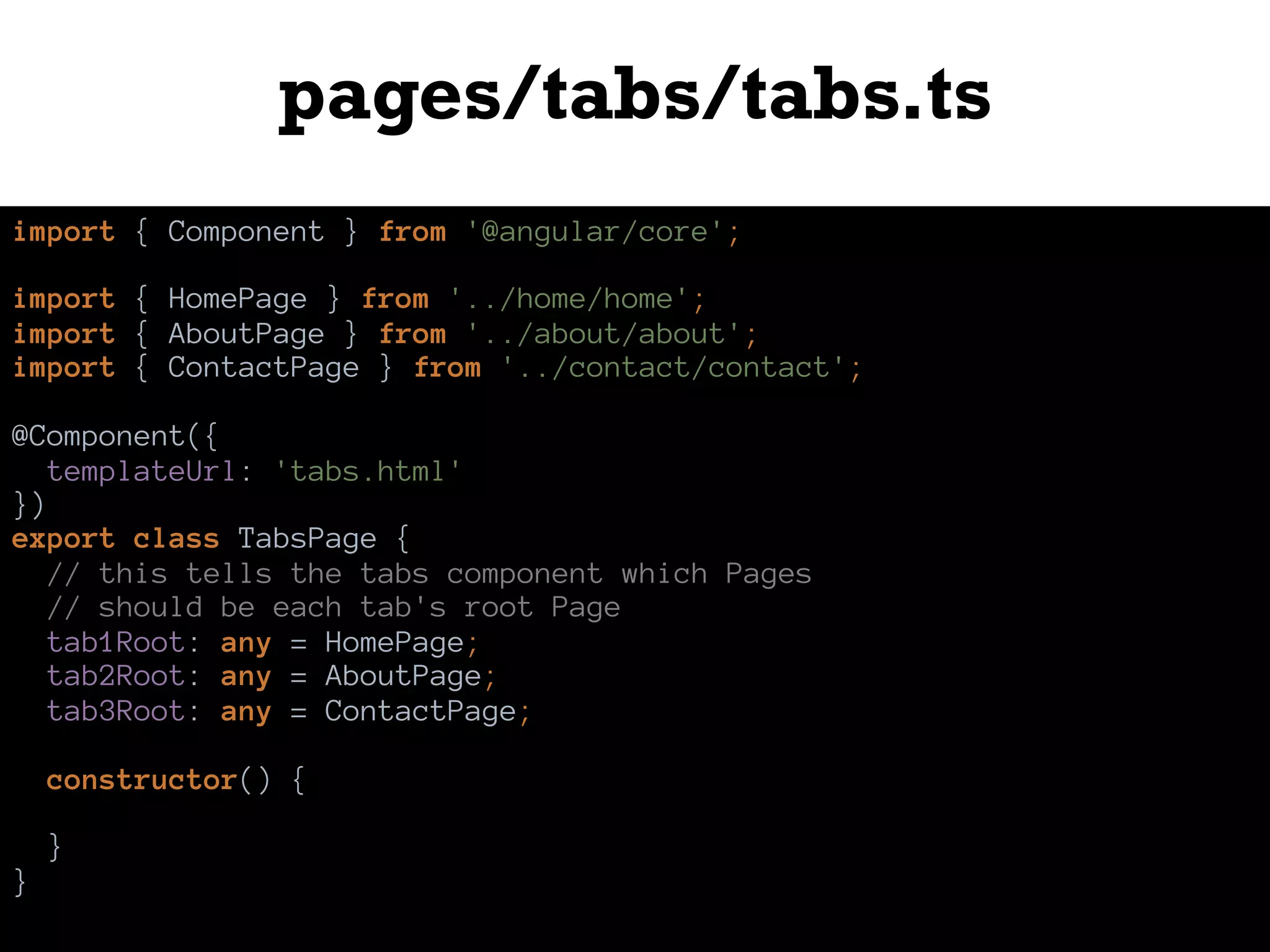 pages/tabs/tabs.ts
import { Component } from '@angular/core';
import { HomePage } from '../home/home';
import { AboutPage } from '../about/about';
import { ContactPage } from '../contact/contact';
@Component({
templateUrl: 'tabs.html'
})
export class TabsPage {
// this tells the tabs component which Pages
// should be each tab's root Page
tab1Root: any = HomePage;
tab2Root: any = AboutPage;
tab3Root: any = ContactPage;
constructor() {
}
}
 