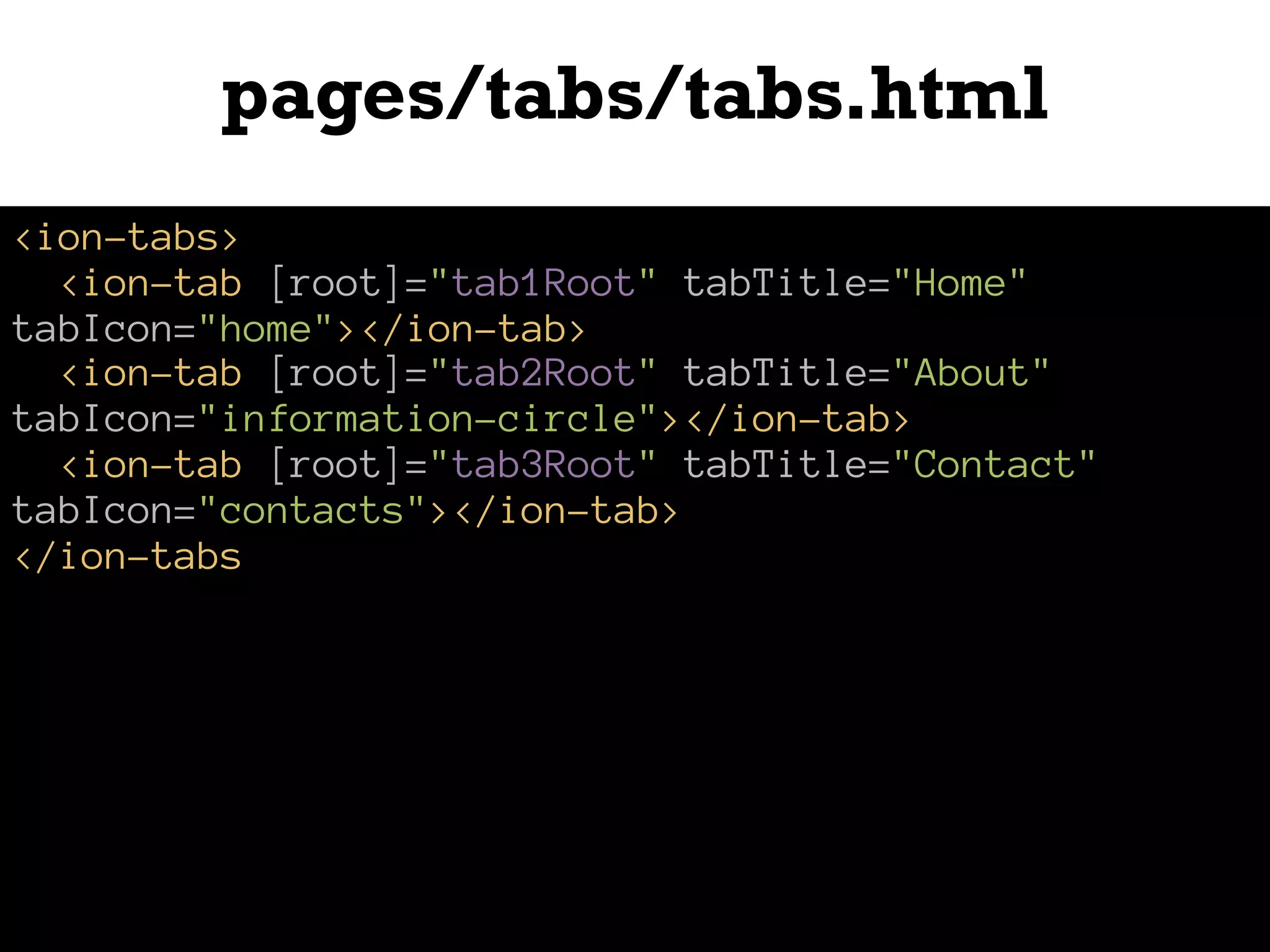 pages/tabs/tabs.html
<ion-tabs>
<ion-tab [root]="tab1Root" tabTitle="Home"
tabIcon="home"></ion-tab>
<ion-tab [root]="tab2Root" tabTitle="About"
tabIcon="information-circle"></ion-tab>
<ion-tab [root]="tab3Root" tabTitle="Contact"
tabIcon="contacts"></ion-tab>
</ion-tabs
 