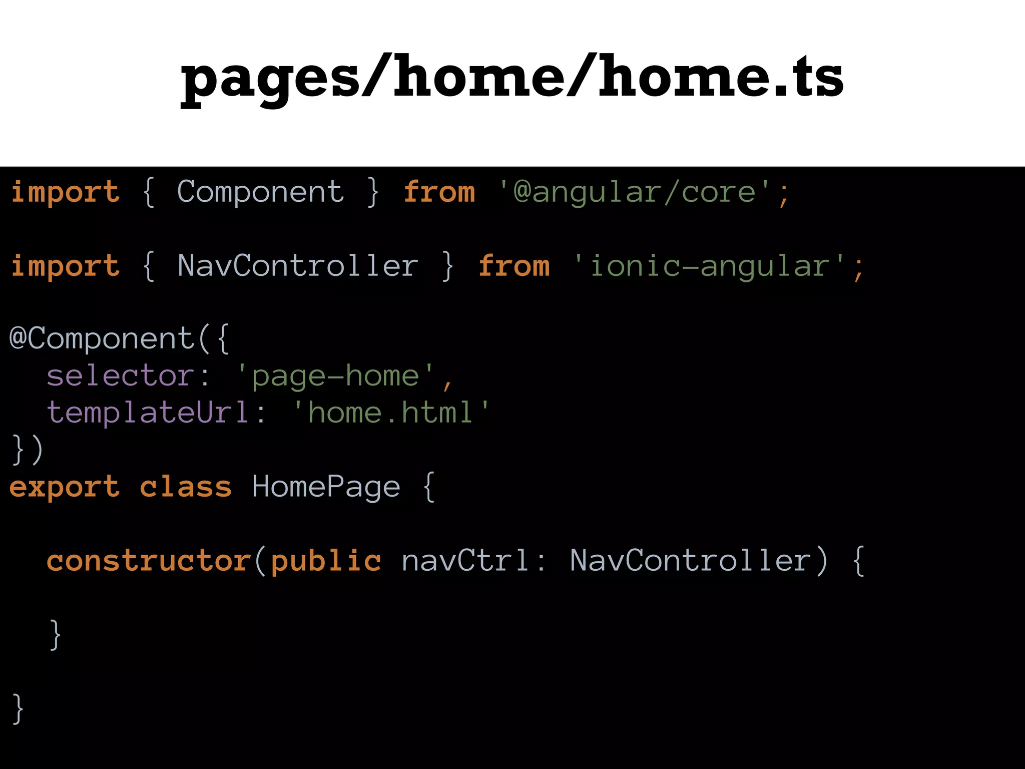 pages/home/home.ts
import { Component } from '@angular/core';
import { NavController } from 'ionic-angular';
@Component({
selector: 'page-home',
templateUrl: 'home.html'
})
export class HomePage {
constructor(public navCtrl: NavController) {
}
}
 