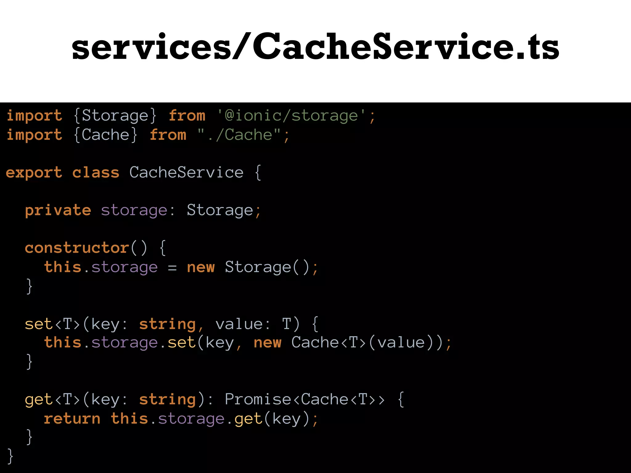 services/CacheService.ts
import {Storage} from '@ionic/storage';
import {Cache} from "./Cache";
export class CacheService {
private storage: Storage;
constructor() {
this.storage = new Storage();
}
set<T>(key: string, value: T) {
this.storage.set(key, new Cache<T>(value));
}
get<T>(key: string): Promise<Cache<T>> {
return this.storage.get(key);
}
}
 