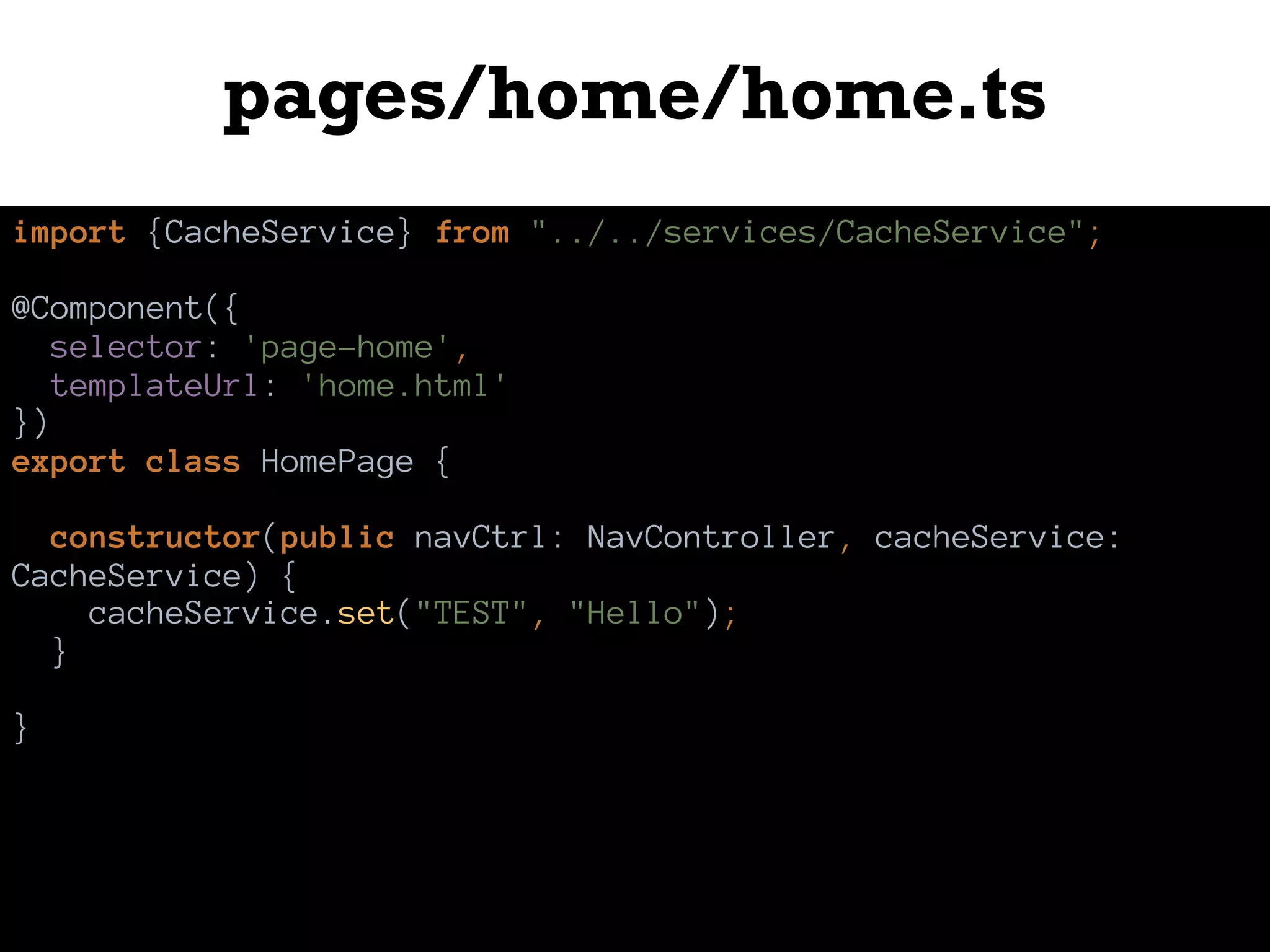 pages/home/home.ts
import {CacheService} from "../../services/CacheService";
@Component({
selector: 'page-home',
templateUrl: 'home.html'
})
export class HomePage {
constructor(public navCtrl: NavController, cacheService:
CacheService) {
cacheService.set("TEST", "Hello");
}
}
 