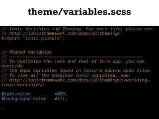 theme/variables.scss
// Ionic Variables and Theming. For more info, please see:
// http://ionicframework.com/docs/v2/theming/
@import "ionic.globals";
// Shared Variables
// --------------------------------------------------
// To customize the look and feel of this app, you can
override
// the Sass variables found in Ionic's source scss files.
// To view all the possible Ionic variables, see:
// http://ionicframework.com/docs/v2/theming/overriding-
ionic-variables/
$text-color: #000;
$background-color: #fff;
…
 