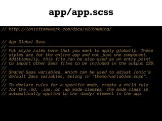 app/app.scss
// http://ionicframework.com/docs/v2/theming/
// App Global Sass
// --------------------------------------------------
// Put style rules here that you want to apply globally. These
// styles are for the entire app and not just one component.
// Additionally, this file can be also used as an entry point
// to import other Sass files to be included in the output CSS.
//
// Shared Sass variables, which can be used to adjust Ionic's
// default Sass variables, belong in "theme/variables.scss".
//
// To declare rules for a specific mode, create a child rule
// for the .md, .ios, or .wp mode classes. The mode class is
// automatically applied to the <body> element in the app.
 