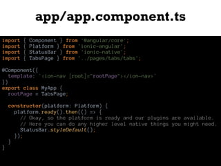 app/app.component.ts
import { Component } from '@angular/core';
import { Platform } from 'ionic-angular';
import { StatusBar } from 'ionic-native';
import { TabsPage } from '../pages/tabs/tabs';
@Component({
template: `<ion-nav [root]="rootPage"></ion-nav>`
})
export class MyApp {
rootPage = TabsPage;
constructor(platform: Platform) {
platform.ready().then(() => {
// Okay, so the platform is ready and our plugins are available.
// Here you can do any higher level native things you might need.
StatusBar.styleDefault();
});
}
}
 