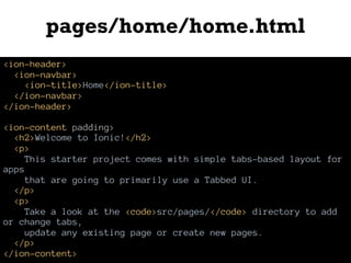 pages/home/home.html
<ion-header>
<ion-navbar>
<ion-title>Home</ion-title>
</ion-navbar>
</ion-header>
<ion-content padding>
<h2>Welcome to Ionic!</h2>
<p>
This starter project comes with simple tabs-based layout for
apps
that are going to primarily use a Tabbed UI.
</p>
<p>
Take a look at the <code>src/pages/</code> directory to add
or change tabs,
update any existing page or create new pages.
</p>
</ion-content>
 