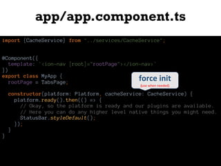 app/app.component.ts
import {CacheService} from "../services/CacheService";
@Component({
template: `<ion-nav [root]="rootPage"></ion-nav>`
})
export class MyApp {
rootPage = TabsPage;
constructor(platform: Platform, cacheService: CacheService) {
platform.ready().then(() => {
// Okay, so the platform is ready and our plugins are available.
// Here you can do any higher level native things you might need.
StatusBar.styleDefault();
});
}
}
force	init
(use	when	needed)
 
