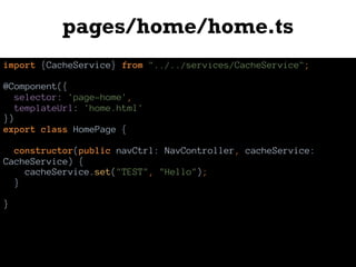pages/home/home.ts
import {CacheService} from "../../services/CacheService";
@Component({
selector: 'page-home',
templateUrl: 'home.html'
})
export class HomePage {
constructor(public navCtrl: NavController, cacheService:
CacheService) {
cacheService.set("TEST", "Hello");
}
}
 