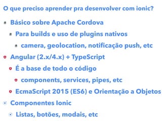 Básico sobre Apache Cordova
Para builds e uso de plugins nativos
camera, geolocation, notiﬁcação push, etc
Angular (2.x/4.x) + TypeScript
É a base de todo o código
components, services, pipes, etc
EcmaScript 2015 (ES6) e Orientação a Objetos
Componentes Ionic
Listas, botões, modais, etc
O que preciso aprender pra desenvolver com ionic?
 