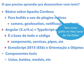 Básico sobre Apache Cordova
Para builds e uso de plugins nativos
camera, geolocation, notiﬁcação push, etc
Angular (2.x/4.x) + TypeScript
É a base de todo o código
components, services, pipes, etc
EcmaScript 2015 (ES6) e Orientação a Objetos
Componentes Ionic
Listas, botões, modais, etc
O que preciso aprender pra desenvolver com ionic?
Tem curso
grátis no meu canal
do YouTube
Tem curso
grátis no meu canal
do YouTube!
 