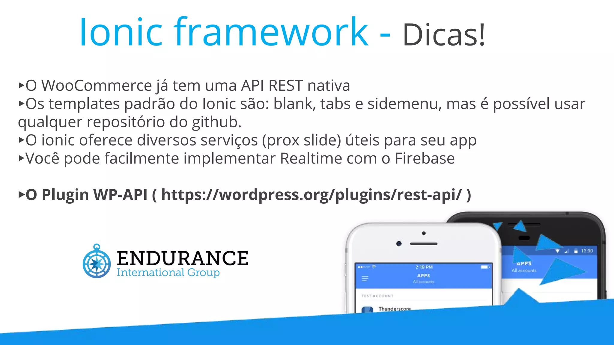Ionic framework - Dicas! ▸O WooCommerce já tem uma API REST nativa ▸Os templates padrão do Ionic são: blank, tabs e sidemenu, mas é possível usar qualquer repositório do github. ▸O ionic oferece diversos serviços (prox slide) úteis para seu app ▸Você pode facilmente implementar Realtime com o Firebase ▸O Plugin WP-API ( https://wordpress.org/plugins/rest-api/ ) 