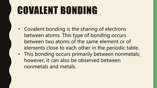 COVALENT BONDING
• Covalent bonding is the sharing of electrons
between atoms. This type of bonding occurs
between two atoms of the same element or of
elements close to each other in the periodic table.
• This bonding occurs primarily between nonmetals;
however, it can also be observed between
nonmetals and metals.
 