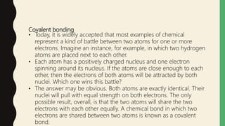 Covalent bonding
• Today, it is widely accepted that most examples of chemical
represent a kind of battle between two atoms for one or more
electrons. Imagine an instance, for example, in which two hydrogen
atoms are placed next to each other.
• Each atom has a positively charged nucleus and one electron
spinning around its nucleus. If the atoms are close enough to each
other, then the electrons of both atoms will be attracted by both
nuclei. Which one wins this battle?
• The answer may be obvious. Both atoms are exactly identical. Their
nuclei will pull with equal strength on both electrons. The only
possible result, overall, is that the two atoms will share the two
electrons with each other equally. A chemical bond in which two
electrons are shared between two atoms is known as a covalent
bond.
 