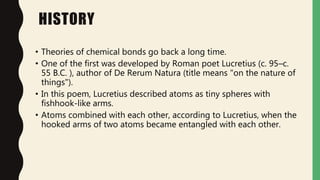 HISTORY
• Theories of chemical bonds go back a long time.
• One of the first was developed by Roman poet Lucretius (c. 95–c.
55 B.C. ), author of De Rerum Natura (title means "on the nature of
things").
• In this poem, Lucretius described atoms as tiny spheres with
fishhook-like arms.
• Atoms combined with each other, according to Lucretius, when the
hooked arms of two atoms became entangled with each other.
 
