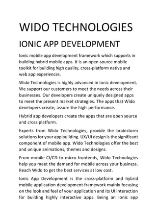 WIDO TECHNOLOGIES
IONIC APP DEVELOPMENT
Ionic mobile app development framework which supports in
building hybrid mobile apps. It is an open-source mobile
toolkit for building high quality, cross-platform native and
web app experiences.
Wido Technologies is highly advanced in Ionic development.
We support our customers to meet the needs across their
businesses. Our developers create uniquely designed apps
to meet the present market strategies. The apps that Wido
developers create, assure the high performance.
Hybrid app developers create the apps that are open source
and cross platform.
Experts from Wido Technologies, provide the brainstorm
solutions for your app building. UX/UI design is the significant
component of mobile app. Wido Technologies offer the best
and unique animations, themes and designs.
From mobile CI/CD to micro frontends, Wido Technologies
help you meet the demand for mobile across your business.
Reach Wido to get the best services at low cost.
Ionic App Development is the cross-platform and hybrid
mobile application development framework mainly focusing
on the look and feel of your application and its UI interaction
for building highly interactive apps. Being an Ionic app
 