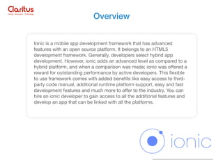 Ionic is a mobile app development framework that has advanced
features with an open source platform. It belongs to an HTML5
development framework. Generally, developers select hybrid app
development. However, ionic adds an advanced level as compared to a
hybrid platform, and when a comparison was made; ionic was oﬀered a
reward for outstanding performance by active developers. This ﬂexible
to use framework comes with added beneﬁts like easy access to third-
party code manual, additional runtime platform support, easy and fast
development features and much more to oﬀer to the industry. You can
hire an ionic developer to gain access to all the additional features and
develop an app that can be linked with all the platforms.
Overview
 