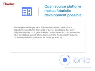 It is an open source platform. This creates runtime development
opportunities and fulﬁlls the needs of current developers. For every
programming they do, it gets uploaded to the server and can be used by
other developers as well. These add-ons make it a constantly growing
community and doors are open for future generations.
Open source platform
makes futuristic
development possible
 