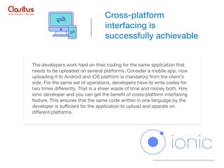 The developers work hard on their coding for the same application that
needs to be uploaded on several platforms. Consider a mobile app, now
uploading it to Android and iOS platform is mandatory from the client’s
side. For the same set of operations, developers have to write codes for
two times diﬀerently. That is a sheer waste of time and money both. Hire
ionic developer and you can get the beneﬁt of cross-platform interfacing
feature. This ensures that the same code written in one language by the
developer is suﬃcient for the application to upload and operate on
diﬀerent platforms.
Cross-platform
interfacing is
successfully achievable
 