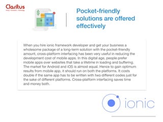 When you hire ionic framework developer and get your business a
wholesome package of a long-term solution with the pocket-friendly
amount, cross-platform interfacing has been very useful in reducing the
development cost of mobile apps. In this digital age, people prefer
mobile apps over websites that take a lifetime in loading and buﬀering.
The market for Android and iOS is almost equal. Hence to gain optimum
results from mobile app, it should run on both the platforms. It costs
double if the same app has to be written with two diﬀerent codes just for
the sake of diﬀerent platforms. Cross-platform interfacing saves time
and money both.
Pocket-friendly
solutions are offered
effectively
 