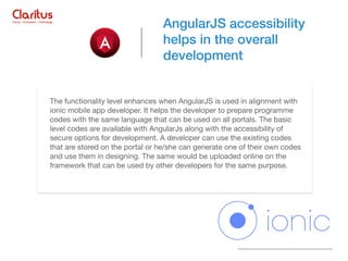 The functionality level enhances when AngularJS is used in alignment with
ionic mobile app developer. It helps the developer to prepare programme
codes with the same language that can be used on all portals. The basic
level codes are available with AngularJs along with the accessibility of
secure options for development. A developer can use the existing codes
that are stored on the portal or he/she can generate one of their own codes
and use them in designing. The same would be uploaded online on the
framework that can be used by other developers for the same purpose.
AngularJS accessibility
helps in the overall
development
 