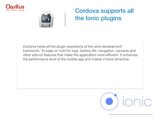 Cordova hosts all the plugin operations of the ionic development
framework. To keep on hold for logs, battery life, navigation, cameras and
other add-on features that make the application more eﬃcient. It enhances
the performance level of the mobile app and makes it more attractive.

Cordova supports all
the Ionic plugins
 