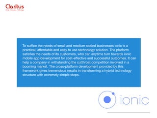 To suﬃce the needs of small and medium scaled businesses ionic is a
practical, aﬀordable and easy to use technology solution. The platform
satisﬁes the needs of its customers, who can anytime turn towards ionic
mobile app development for cost-eﬀective and successful outcomes. It can
help a company in withstanding the cutthroat competition involved in a
booming market. The cross-platform development provided by this
framework gives tremendous results in transforming a hybrid technology
structure with extremely simple steps.
 