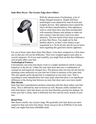 Ionic Blow Dryer- The Greater Edge above Others

                                 With the advancement of technology, a lot of
                                 things changed around us. Simple and basic
                                 technologies were replaced by more hi-tech and
                                 complex devices. Hair appliances have joined the
                                 trip to all these transformations. Hair appliances
                                 such as a hair dryer have also been incorporated
                                 with numerous features and settings to make not
                                 only women’s hair but men’s hair even more
                                 attractive. The new breed of hair dryer at present is
                                 an Ionic Hair Dryer. You might not be that
                                 familiar about it, so here’s your chance to get
                                 acquainted to it. So be all ears and all eyes to know
                                 more regarding this great hair electric appliance.

For you to know more about Ionic Hair Dryer, it has been compared to a Non-Ionic
one so that you will see the difference. They were weighed against each other in
several categories. So if you read carefully, you might find out that their difference
will actually affect your hair.
Technological Features
Conventional, non-ionic hair dryers work in a simple mechanism which is using
heated air to dry the air. Unlike the ionic hair dryer that uses a combination of
warmed air and negatively charged ions. This process does not only dry the hair by
shrinking water molecules on your hair but it locks in moisture at the same time.
This also speeds up the drying time in comparison to non-ionic ones. That is
according to some manufacturers but some study claim that there is no significant
difference in the drying time between an ionic hair dryer and a non-ionic model.
Hair Results
Ionic hair dryer manufacturers promise consumers that this dryer makes your hair
shiny. This is affirmed by most reviewers as well. Because unlike standard non-
ionic hair dryers, ionic hair dryers use less heat therefore causing less damage. So
when your hair is shiny, there is definitely less frizz and fly-away strands in your
hair.

Retail Price
Hair dryers usually vary in price range. But generally ionic hair dryers are more
expensive than non-ionic hair dryers. Some can go as far as $300 but if you look
hard, you might find more affordable deals.
 