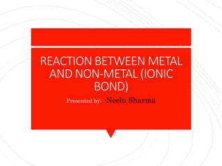 REACTION BETWEEN METAL
AND NON-METAL (IONIC
BOND)
Presented by: Neelu Sharma
 
