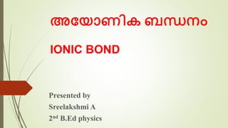 അയ ോണിക ബന്ധനം
IONIC BOND
Presented by
Sreelakshmi A
2nd B.Ed physics
 