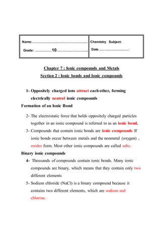 Name:……………………………………………
Grade: ……………10………………………..
Subject:Chemistry
:Date ………………………
Chapter 7 : Ionic compounds and Metals
Section 2 : Ionic bonds and Ionic compounds
1- Oppositely charged ions attract each other, forming
electrically neutral ionic compounds
Formation of an Ionic Bond
2- The electrostatic force that holds oppositely charged particles
together in an ionic compound is referred to as an ionic bond.
3- Compounds that contain ionic bonds are ionic compounds If
ionic bonds occur between metals and the nonmetal (oxygen) ,
oxides form. Most other ionic compounds are called salts.
Binary ionic compounds
4- Thousands of compounds contain ionic bonds. Many ionic
compounds are binary, which means that they contain only two
different elements
5- Sodium chloride (NaCl) is a binary compound because it
contains two different elements, which are sodium and
chlorine.
 