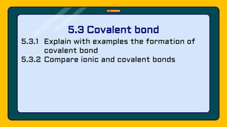 5.3.1 Explain with examples the formation of
covalent bond
5.3.2 Compare ionic and covalent bonds
5.3 Covalent bond
 