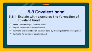 5.3.1 Explain with examples the formation of
covalent bond
 State the meaning of covalent bond
 Explain formation of covalent bond
 Illustrate the formation of covalent bond by drawing electron arrangement
 Illustrate formation of covalent bond
5.3 Covalent bond
 
