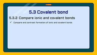 5.3.2 Compare ionic and covalent bonds
 Compare and contrast formation of ionic and covalent bonds
5.3 Covalent bond
 