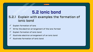 5.2.1 Explain with examples the formation of
ionic bond
 Explain formation of ions
 Write the electron arrangement of the ions formed
 Explain formation of ionic bond
 Illustrate electron arrangement of an ionic bond
 Illustrate formation of ionic bond
5.2 Ionic bond
 