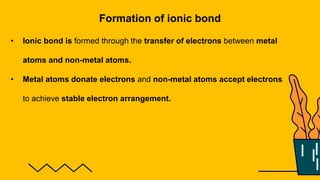Formation of ionic bond
• Ionic bond is formed through the transfer of electrons between metal
atoms and non-metal atoms.
• Metal atoms donate electrons and non-metal atoms accept electrons
to achieve stable electron arrangement.
 