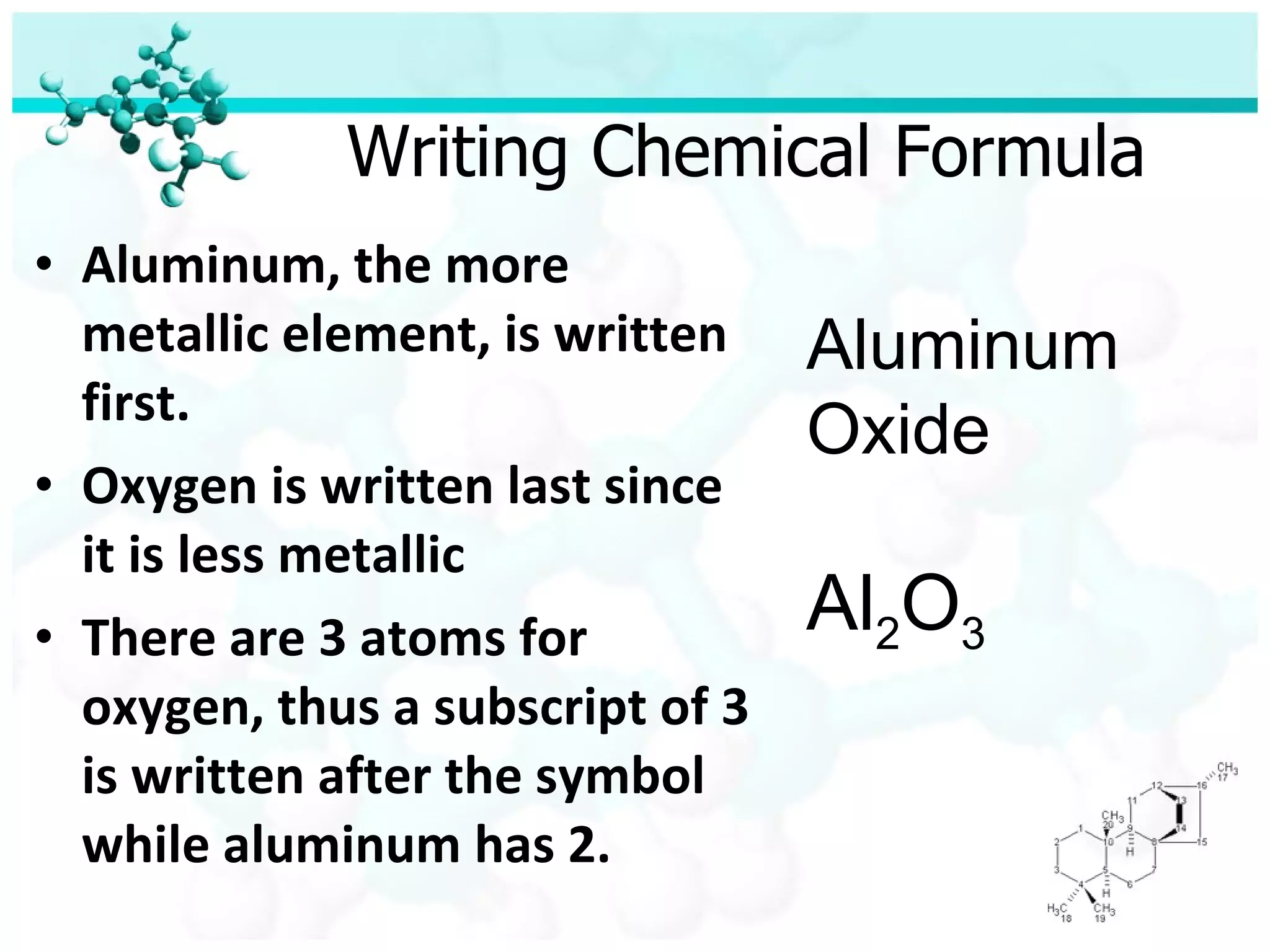 Writing Chemical Formula Aluminum, the more metallic element, is written first. Oxygen is written last since it is less metallic There are 3 atoms for oxygen, thus a subscript of 3 is written after the symbol while aluminum has 2. Aluminum Oxide Al 2 O 3 