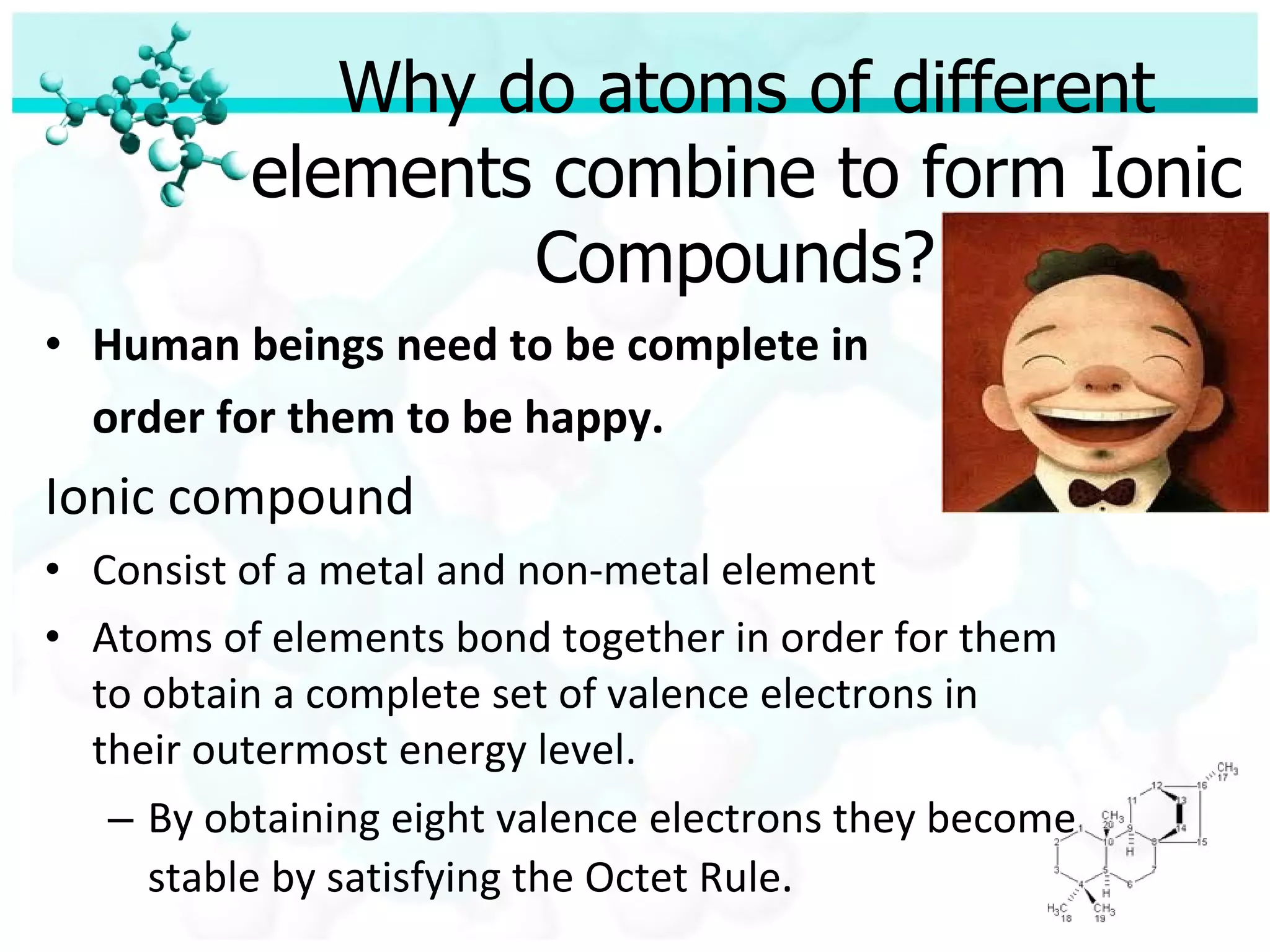 Why do atoms of different elements combine to form Ionic Compounds?  Human beings need to be complete in  order for them to be happy. Ionic compound Consist of a metal and non-metal element Atoms of elements bond together in order for them to obtain a complete set of valence electrons in their outermost energy level. By obtaining eight valence electrons they become stable by satisfying the Octet Rule . 